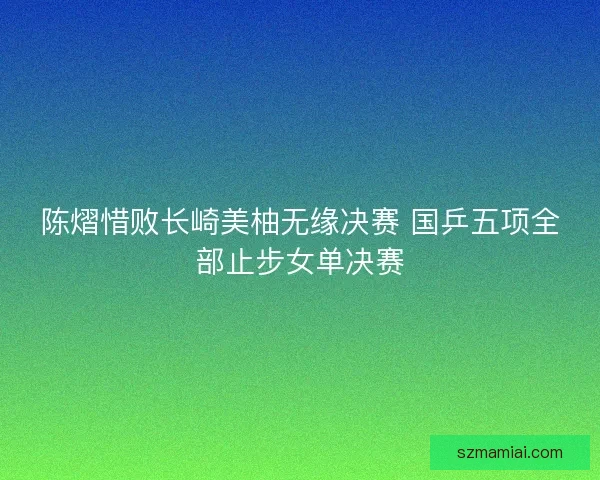 陈熠惜败长崎美柚无缘决赛 国乒五项全部止步女单决赛