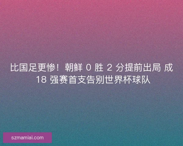 比国足更惨！朝鲜 0 胜 2 分提前出局 成 18 强赛首支告别世界杯球队