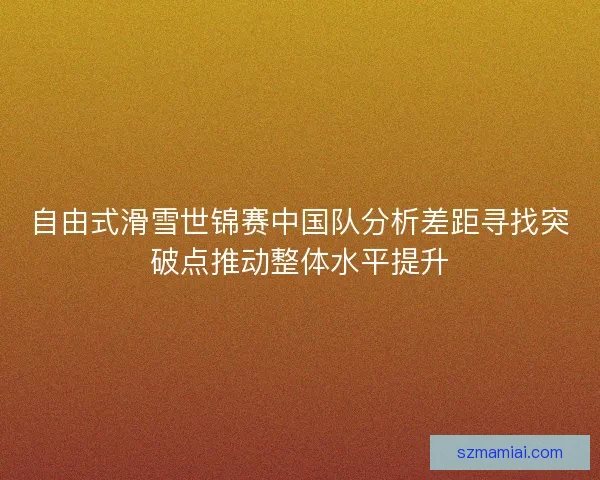 自由式滑雪世锦赛中国队分析差距寻找突破点推动整体水平提升