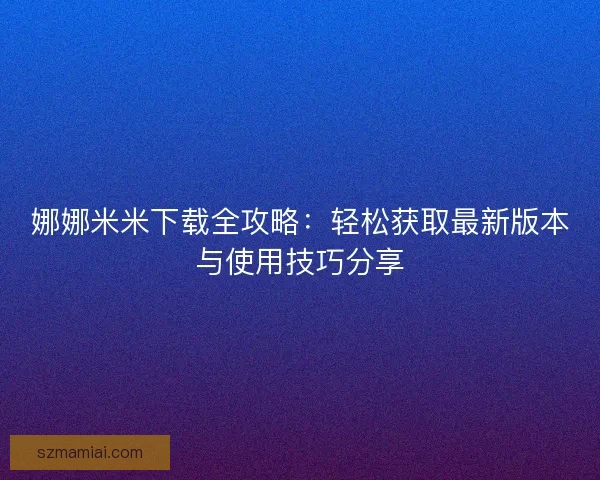 娜娜米米下载全攻略：轻松获取最新版本与使用技巧分享