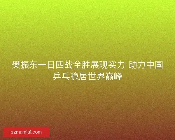樊振东一日四战全胜展现实力 助力中国乒乓稳居世界巅峰