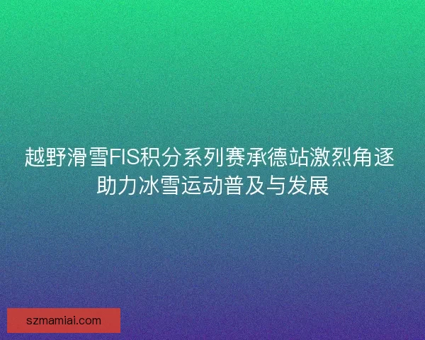 越野滑雪FIS积分系列赛承德站激烈角逐 助力冰雪运动普及与发展