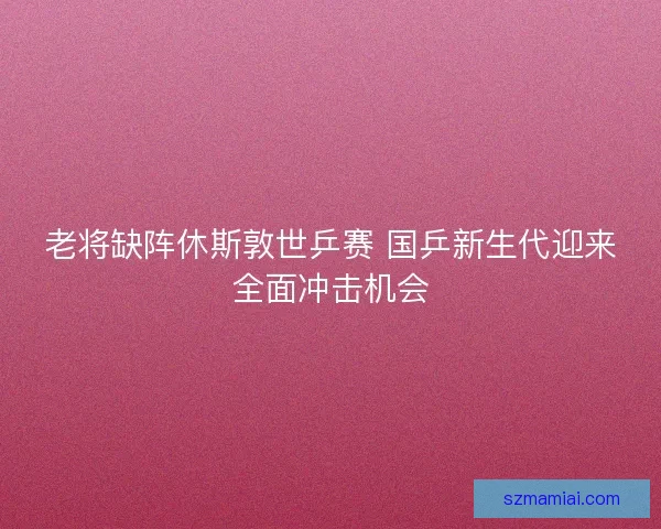 老将缺阵休斯敦世乒赛 国乒新生代迎来全面冲击机会