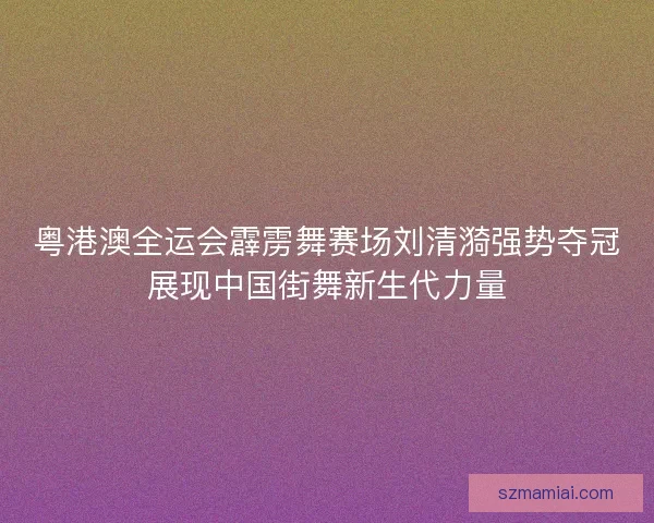 粤港澳全运会霹雳舞赛场刘清漪强势夺冠展现中国街舞新生代力量