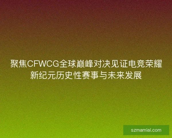 聚焦CFWCG全球巅峰对决见证电竞荣耀新纪元历史性赛事与未来发展
