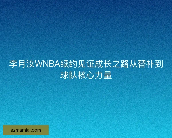 李月汝WNBA续约见证成长之路从替补到球队核心力量