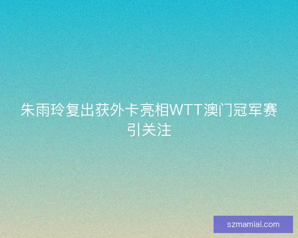 朱雨玲复出获外卡亮相WTT澳门冠军赛引关注