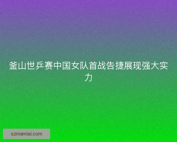 釜山世乒赛中国女队首战告捷展现强大实力