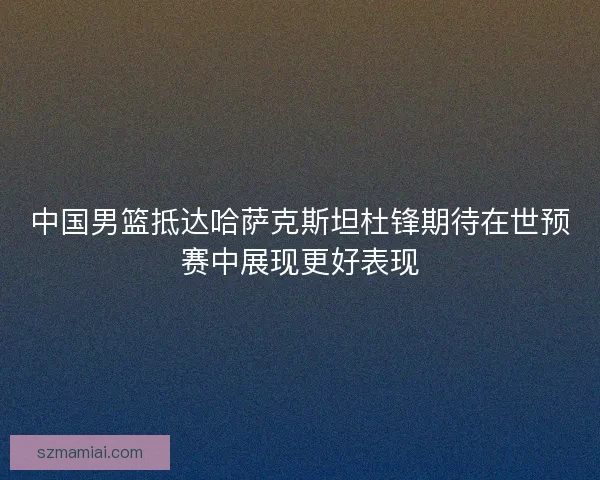 中国男篮抵达哈萨克斯坦杜锋期待在世预赛中展现更好表现