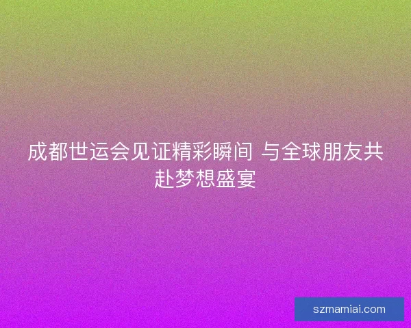 成都世运会见证精彩瞬间 与全球朋友共赴梦想盛宴