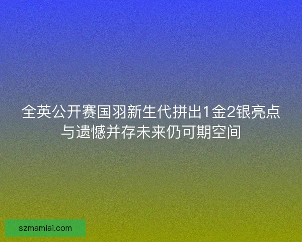 全英公开赛国羽新生代拼出1金2银亮点与遗憾并存未来仍可期空间